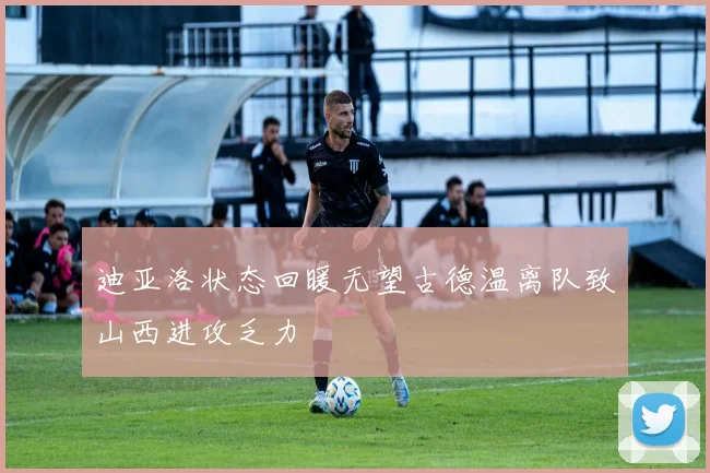 迪亚洛状态回暖无望古德温离队致山西进攻乏力