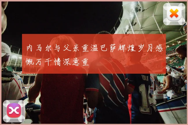 内马尔与父亲重温巴萨辉煌岁月感慨万千情深意重