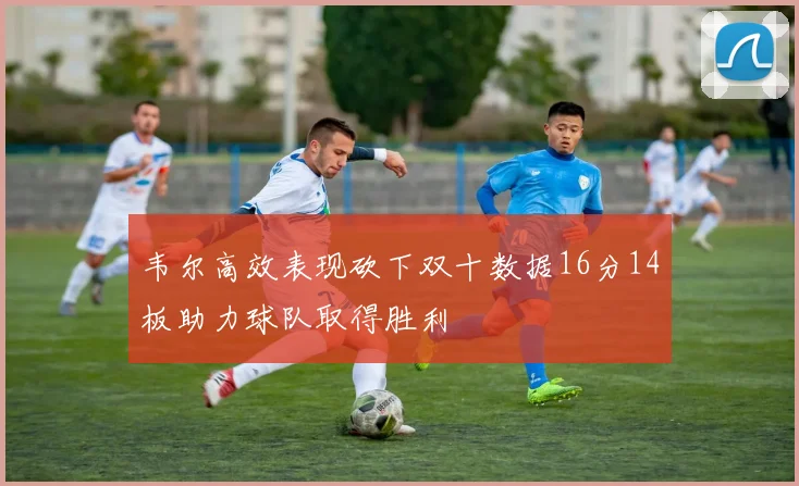 韦尔高效表现砍下双十数据16分14板助力球队取得胜利