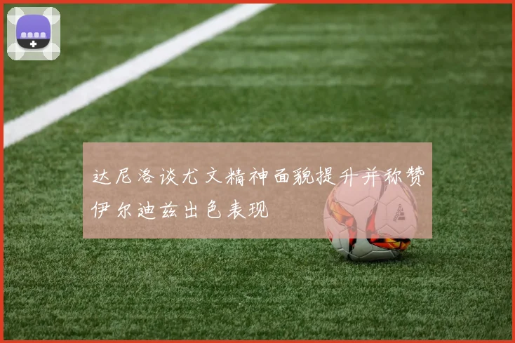达尼洛谈尤文精神面貌提升并称赞伊尔迪兹出色表现