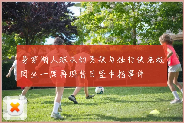 身穿湖人球衣的男孩与独行侠老板同坐一席再现昔日竖中指事件