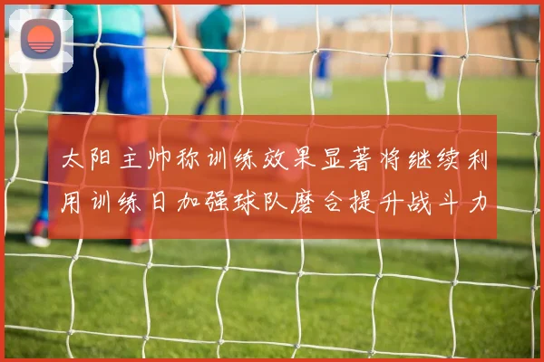太阳主帅称训练效果显著将继续利用训练日加强球队磨合提升战斗力