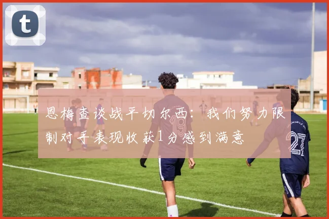 恩梅查谈战平切尔西：我们努力限制对手表现收获1分感到满意