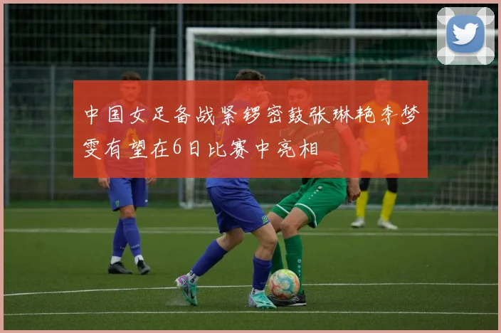 中国女足备战紧锣密鼓张琳艳李梦雯有望在6日比赛中亮相