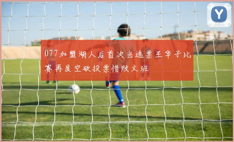 077加盟湖人后首次当选票王华子比赛再度空砍投票惜败文班
