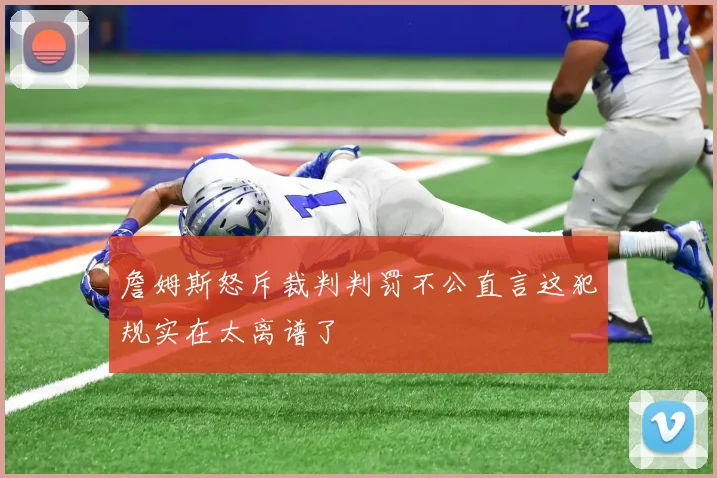 詹姆斯怒斥裁判判罚不公直言这犯规实在太离谱了