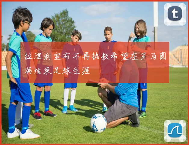 拉涅利宣布不再执教希望在罗马圆满结束足球生涯