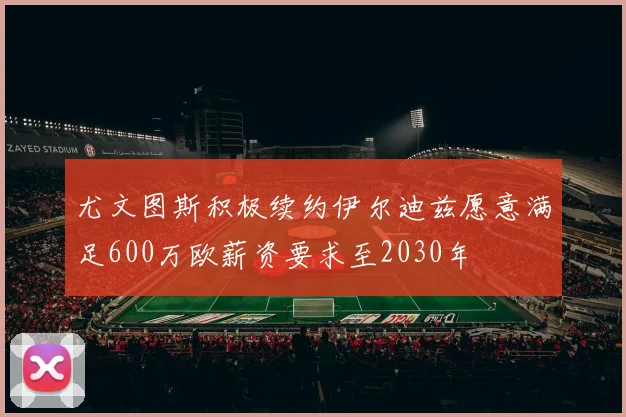 尤文图斯积极续约伊尔迪兹愿意满足600万欧薪资要求至2030年