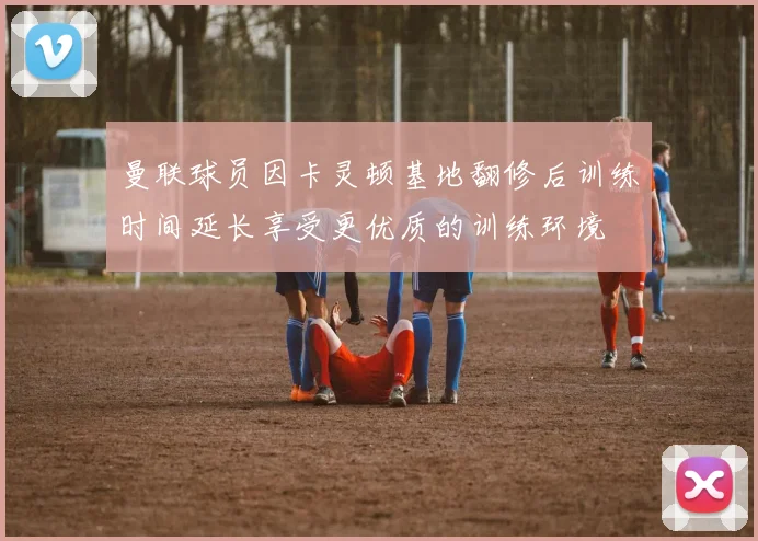 曼联球员因卡灵顿基地翻修后训练时间延长享受更优质的训练环境