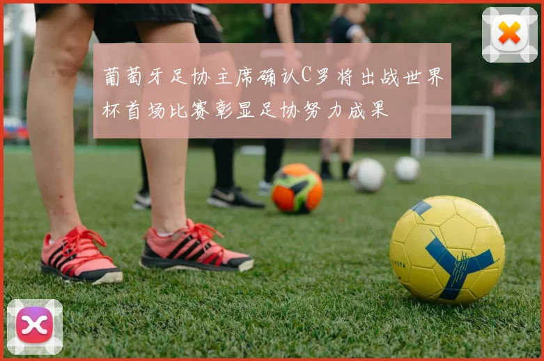 葡萄牙足协主席确认C罗将出战世界杯首场比赛彰显足协努力成果