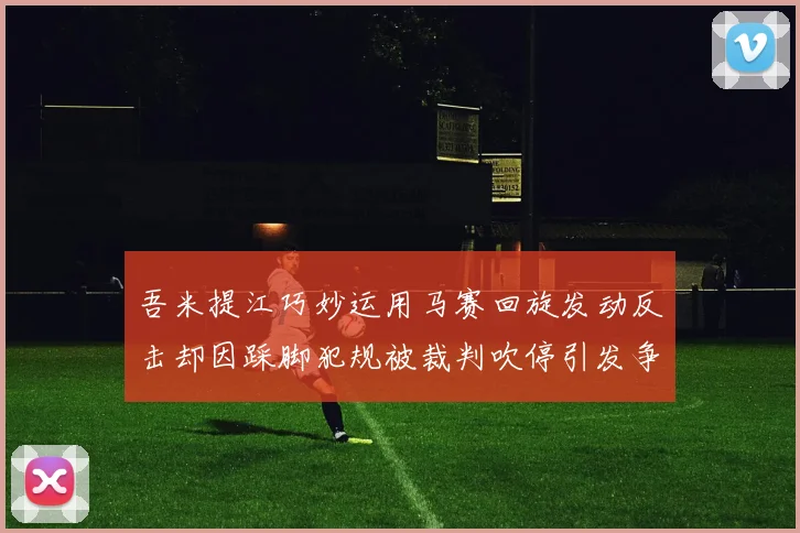 吾米提江巧妙运用马赛回旋发动反击却因踩脚犯规被裁判吹停引发争议
