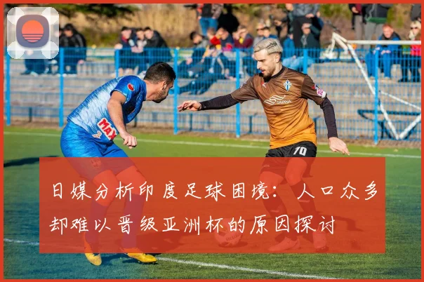 日媒分析印度足球困境：人口众多却难以晋级亚洲杯的原因探讨