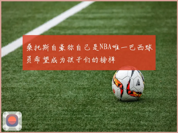 桑托斯自豪称自己是NBA唯一巴西球员希望成为孩子们的榜样