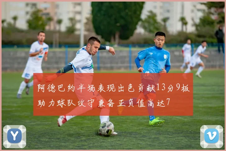 阿德巴约半场表现出色贡献13分9板助力球队攻守兼备正负值高达7