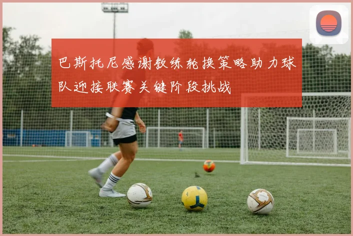 巴斯托尼感谢教练轮换策略助力球队迎接联赛关键阶段挑战