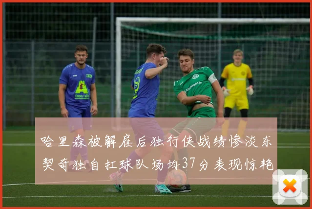 哈里森被解雇后独行侠战绩惨淡东契奇独自扛球队场均37分表现惊艳