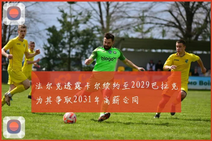 法尔克透露卡尔续约至2029巴拉克为其争取2031年高薪合同