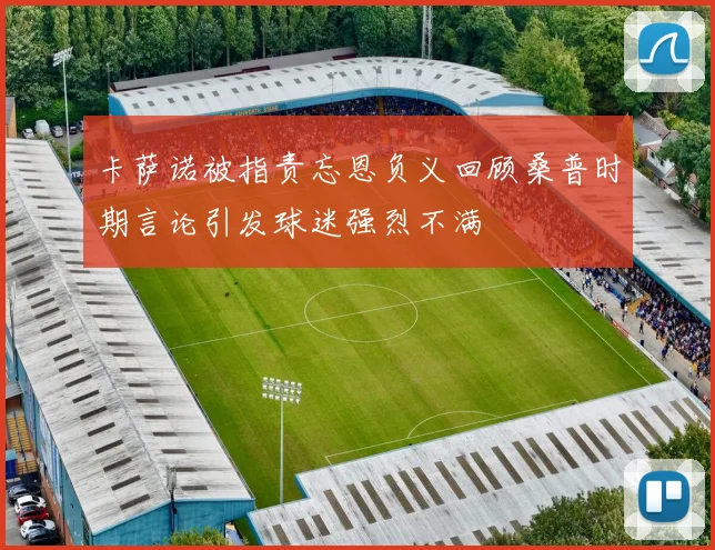 卡萨诺被指责忘恩负义回顾桑普时期言论引发球迷强烈不满
