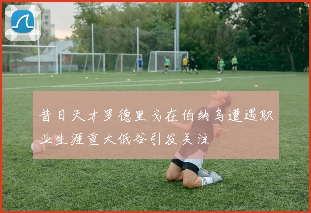昔日天才罗德里戈在伯纳乌遭遇职业生涯重大低谷引发关注