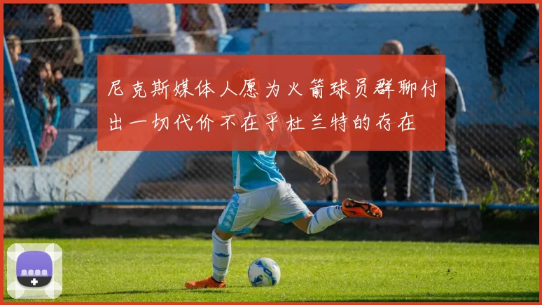 尼克斯媒体人愿为火箭球员群聊付出一切代价不在乎杜兰特的存在