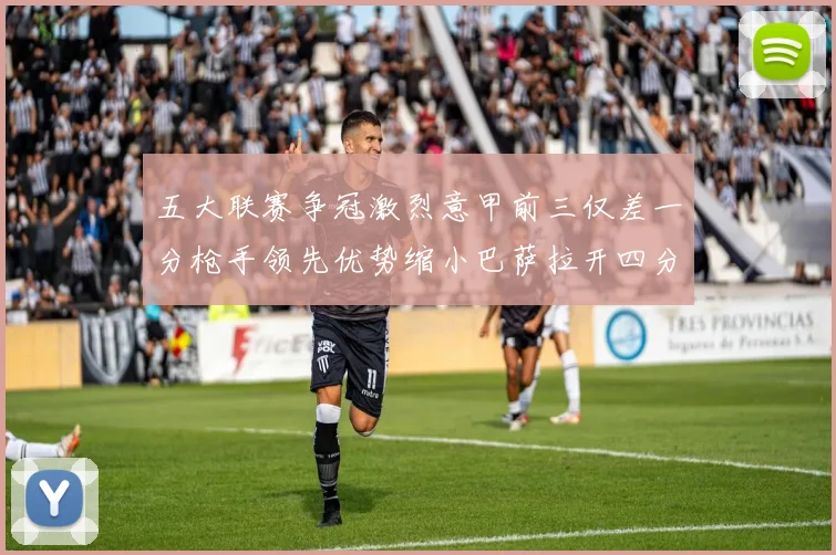 五大联赛争冠激烈意甲前三仅差一分枪手领先优势缩小巴萨拉开四分差距