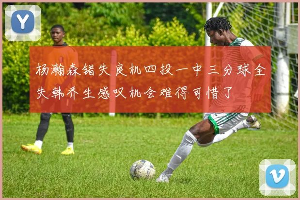 杨瀚森错失良机四投一中三分球全失韩乔生感叹机会难得可惜了