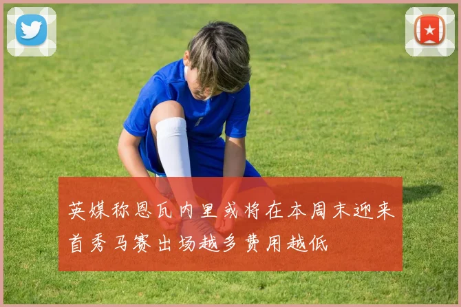 英媒称恩瓦内里或将在本周末迎来首秀马赛出场越多费用越低