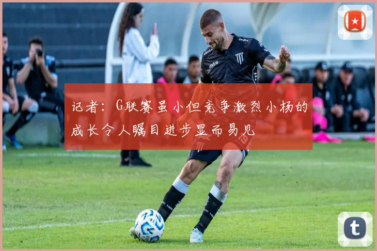 记者：G联赛虽小但竞争激烈小杨的成长令人瞩目进步显而易见