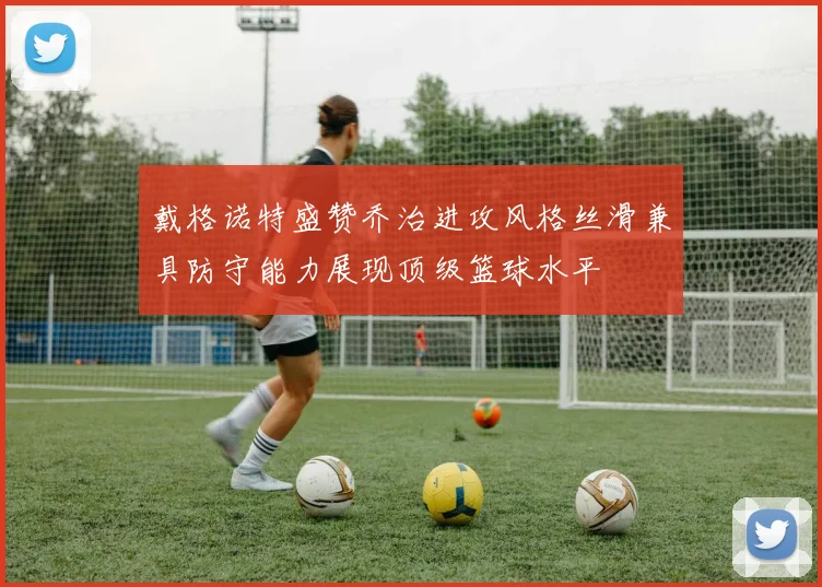 戴格诺特盛赞乔治进攻风格丝滑兼具防守能力展现顶级篮球水平