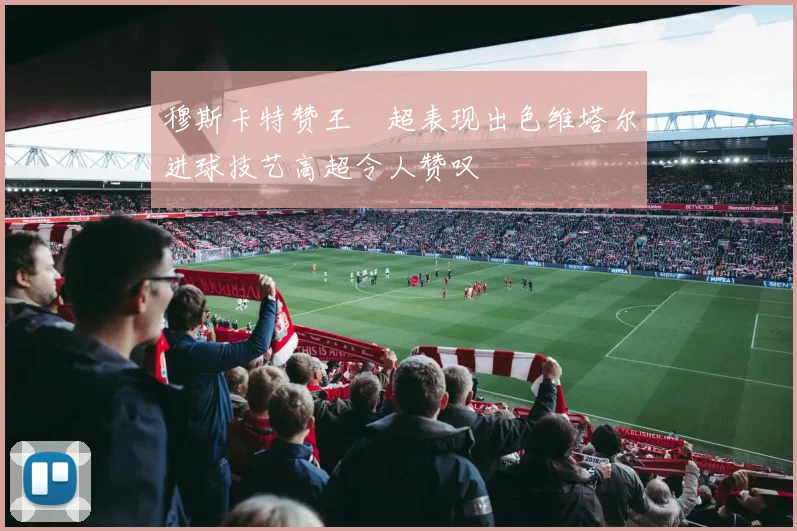 穆斯卡特赞王燊超表现出色维塔尔进球技艺高超令人赞叹