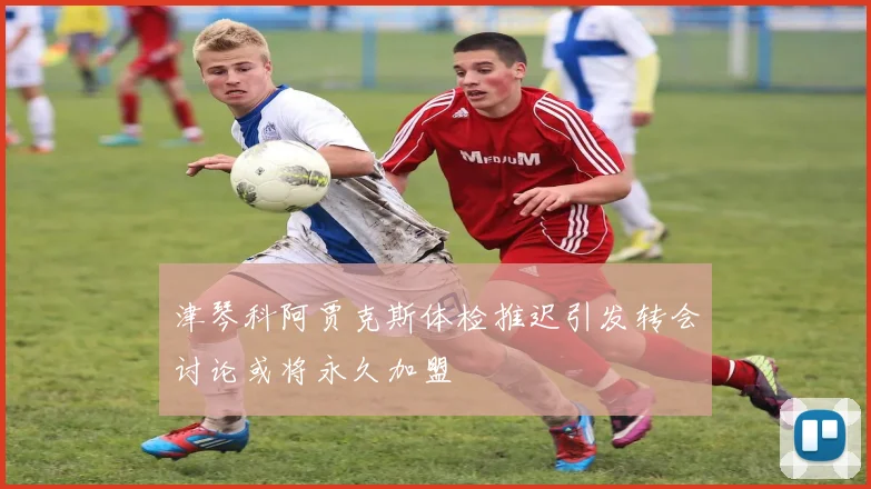 津琴科阿贾克斯体检推迟引发转会讨论或将永久加盟