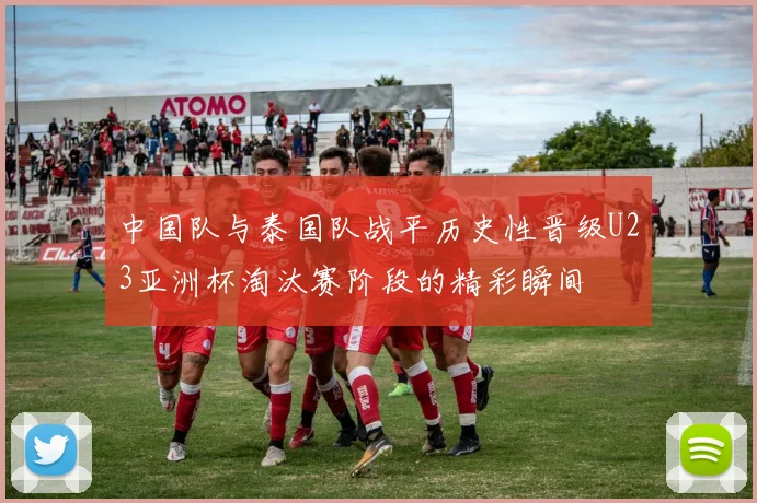 中国队与泰国队战平历史性晋级U23亚洲杯淘汰赛阶段的精彩瞬间