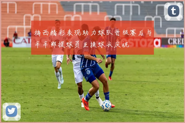梅西精彩表现助力球队晋级赛后与辛辛那提球员互换球衣庆祝