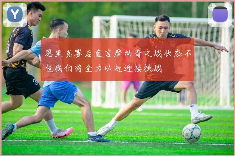 恩里克赛后直言摩纳哥之战状态不佳我们将全力以赴迎接挑战