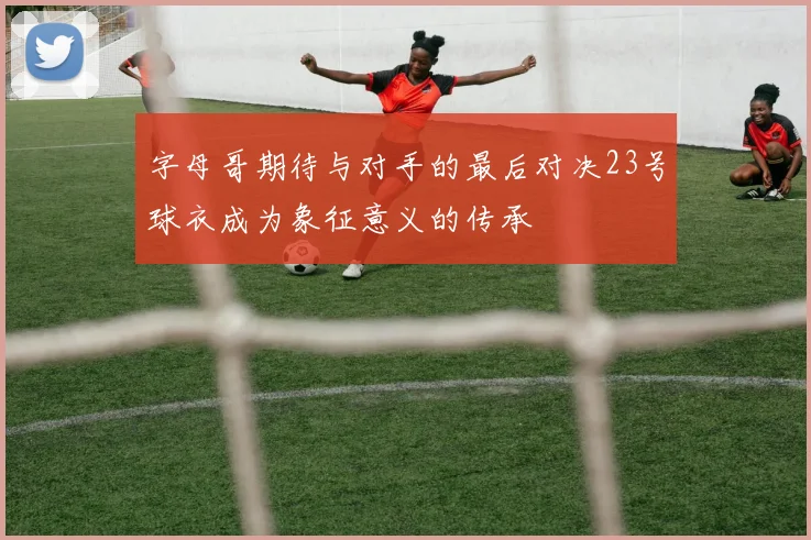 字母哥期待与对手的最后对决23号球衣成为象征意义的传承