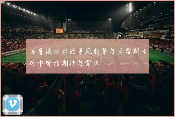 吉鲁谈切尔西争冠前景与马雷斯卡对中锋的期待与需求