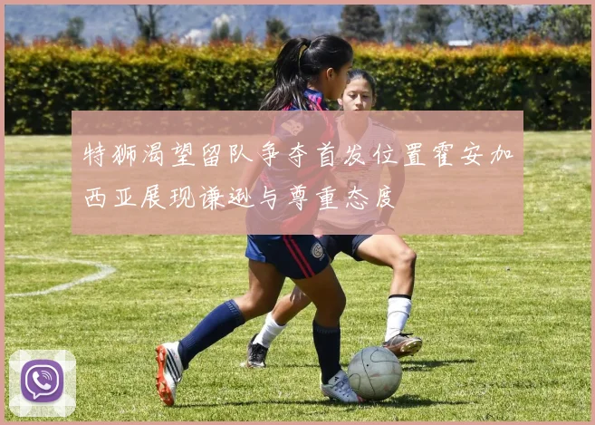 特狮渴望留队争夺首发位置霍安加西亚展现谦逊与尊重态度