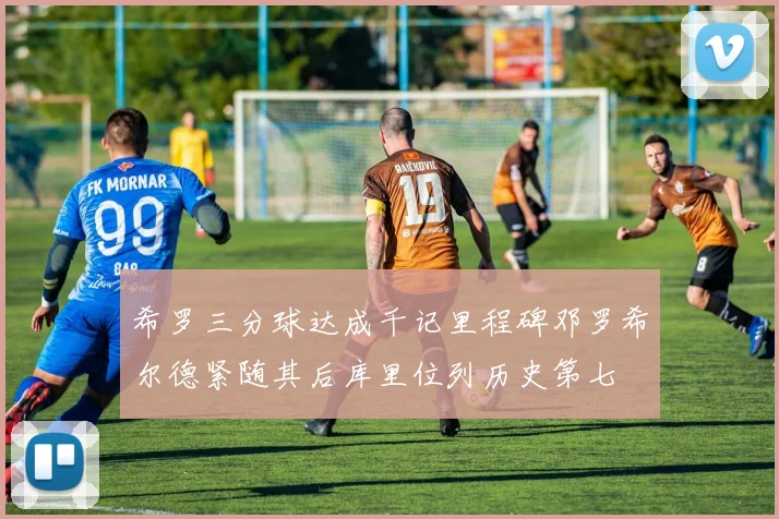希罗三分球达成千记里程碑邓罗希尔德紧随其后库里位列历史第七