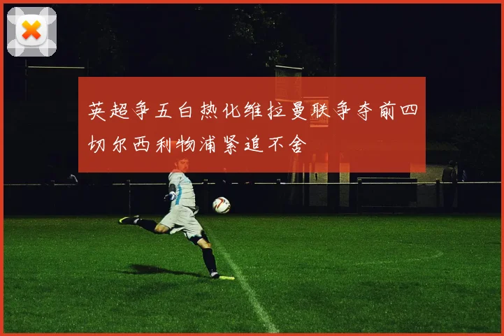 英超争五白热化维拉曼联争夺前四切尔西利物浦紧追不舍