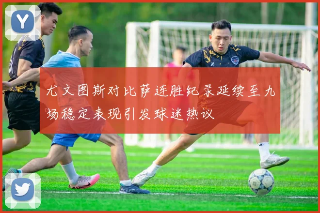 尤文图斯对比萨连胜纪录延续至九场稳定表现引发球迷热议